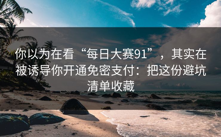 你以为在看“每日大赛91”，其实在被诱导你开通免密支付：把这份避坑清单收藏