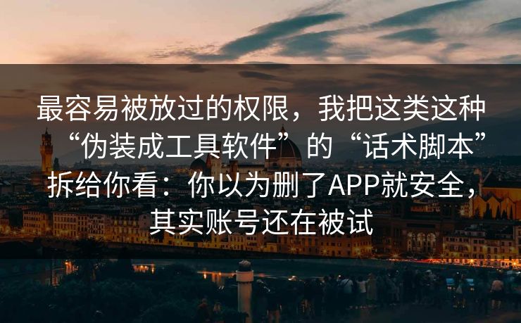 最容易被放过的权限，我把这类这种“伪装成工具软件”的“话术脚本”拆给你看：你以为删了APP就安全，其实账号还在被试