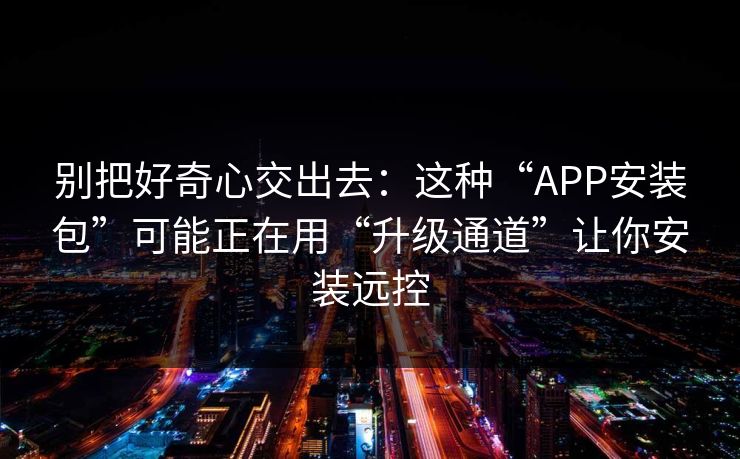 别把好奇心交出去：这种“APP安装包”可能正在用“升级通道”让你安装远控