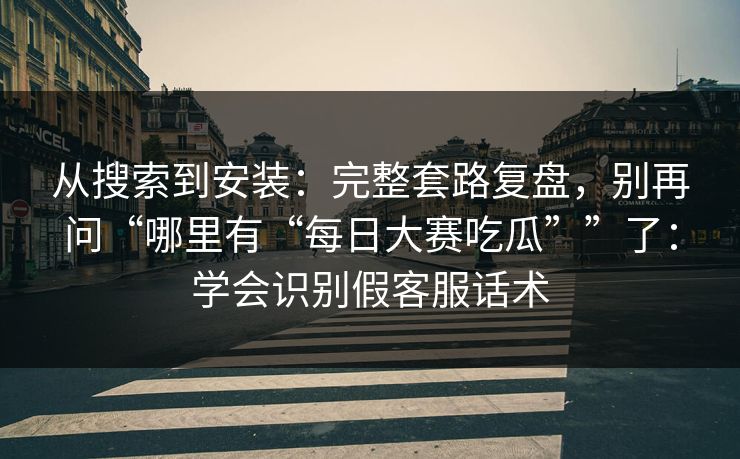 从搜索到安装：完整套路复盘，别再问“哪里有“每日大赛吃瓜””了：学会识别假客服话术