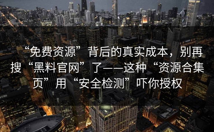 “免费资源”背后的真实成本，别再搜“黑料官网”了——这种“资源合集页”用“安全检测”吓你授权