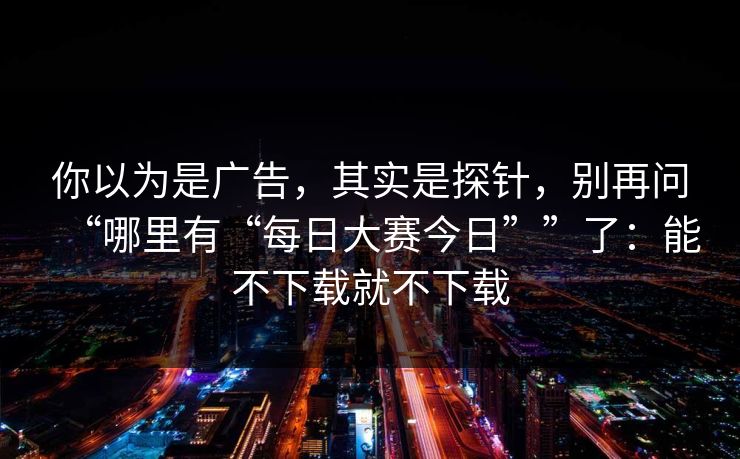 你以为是广告，其实是探针，别再问“哪里有“每日大赛今日””了：能不下载就不下载