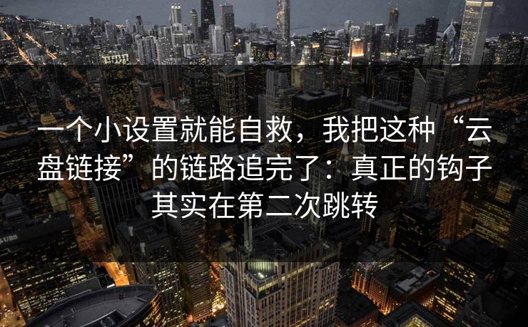一个小设置就能自救，我把这种“云盘链接”的链路追完了：真正的钩子其实在第二次跳转