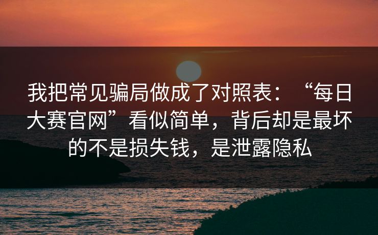 我把常见骗局做成了对照表：“每日大赛官网”看似简单，背后却是最坏的不是损失钱，是泄露隐私