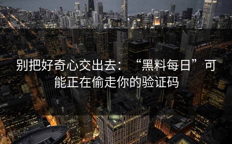 别把好奇心交出去：“黑料每日”可能正在偷走你的验证码