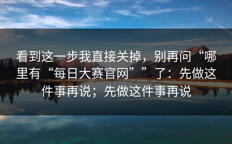 看到这一步我直接关掉，别再问“哪里有“每日大赛官网””了：先做这件事再说；先做这件事再说