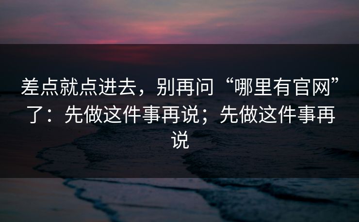 差点就点进去，别再问“哪里有官网”了：先做这件事再说；先做这件事再说