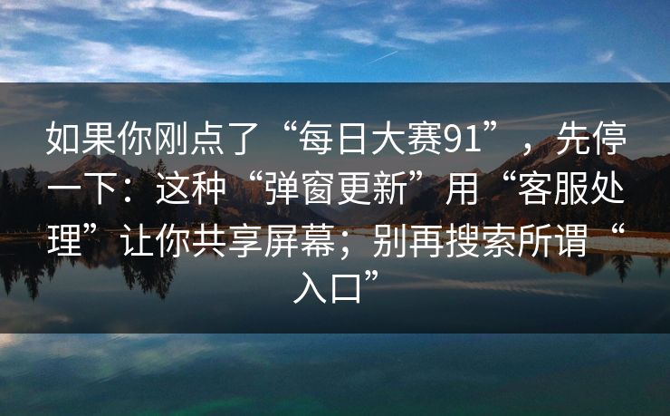 如果你刚点了“每日大赛91”，先停一下：这种“弹窗更新”用“客服处理”让你共享屏幕；别再搜索所谓“入口”