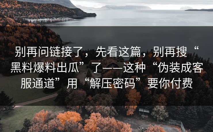 别再问链接了，先看这篇，别再搜“黑料爆料出瓜”了——这种“伪装成客服通道”用“解压密码”要你付费