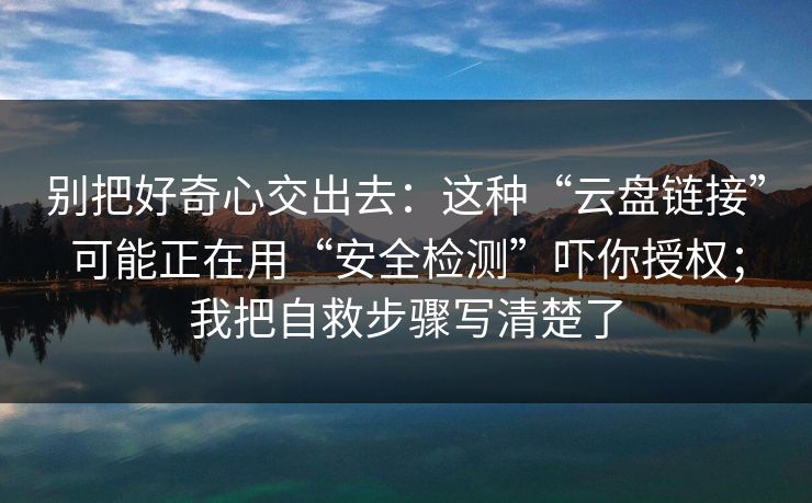 别把好奇心交出去：这种“云盘链接”可能正在用“安全检测”吓你授权；我把自救步骤写清楚了
