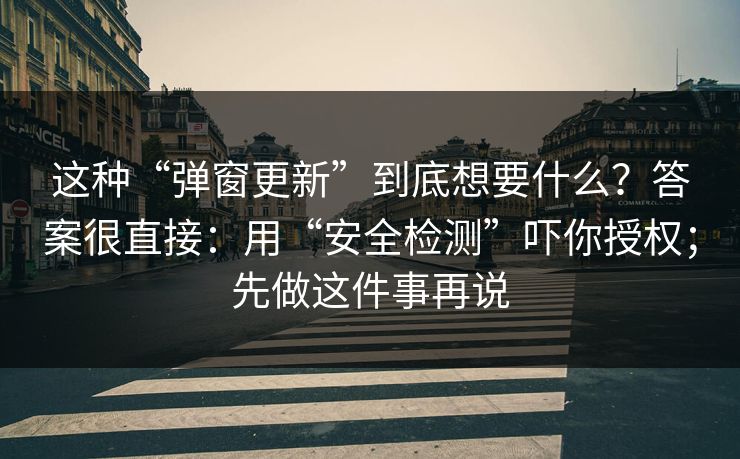 这种“弹窗更新”到底想要什么？答案很直接：用“安全检测”吓你授权；先做这件事再说