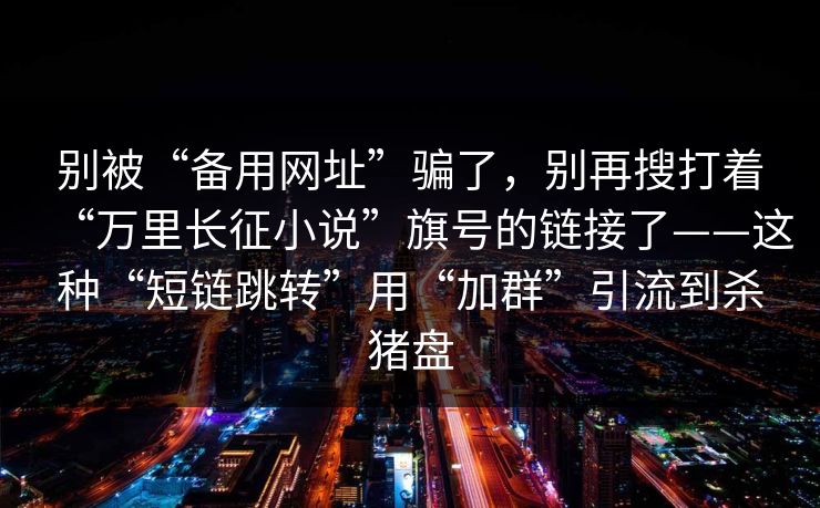 别被“备用网址”骗了，别再搜打着“万里长征小说”旗号的链接了——这种“短链跳转”用“加群”引流到杀猪盘