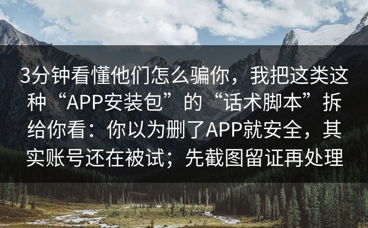 3分钟看懂他们怎么骗你，我把这类这种“APP安装包”的“话术脚本”拆给你看：你以为删了APP就安全，其实账号还在被试；先截图留证再处理