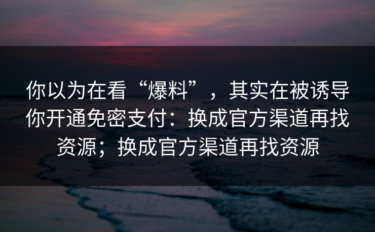 你以为在看“爆料”，其实在被诱导你开通免密支付：换成官方渠道再找资源；换成官方渠道再找资源