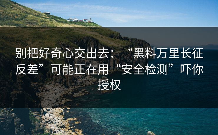 别把好奇心交出去：“黑料万里长征反差”可能正在用“安全检测”吓你授权