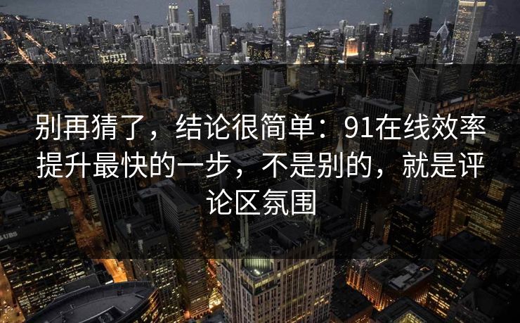 别再猜了，结论很简单：91在线效率提升最快的一步，不是别的，就是评论区氛围