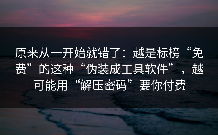 原来从一开始就错了：越是标榜“免费”的这种“伪装成工具软件”，越可能用“解压密码”要你付费