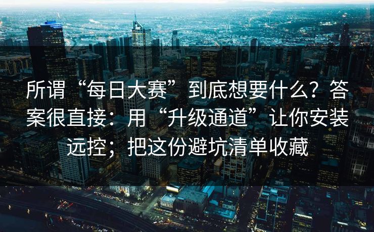 所谓“每日大赛”到底想要什么？答案很直接：用“升级通道”让你安装远控；把这份避坑清单收藏