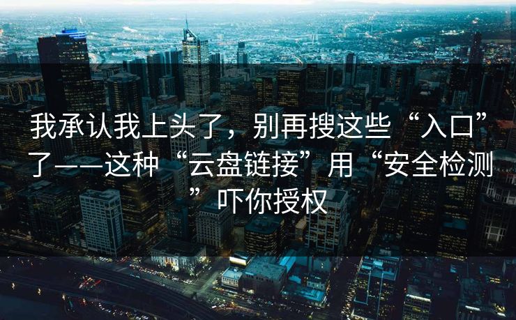 我承认我上头了,别再搜这些“入口”了——这种“云盘链接”用“安全检测”吓你授权 我承认我上头了,别再搜这些“入口”了——这种“云盘链接”用“安全检测”吓你授权