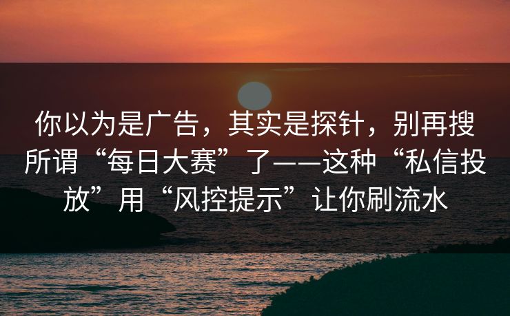 你以为是广告，其实是探针，别再搜所谓“每日大赛”了——这种“私信投放”用“风控提示”让你刷流水