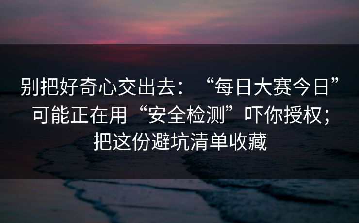 别把好奇心交出去：“每日大赛今日”可能正在用“安全检测”吓你授权；把这份避坑清单收藏
