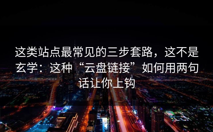 这类站点最常见的三步套路，这不是玄学：这种“云盘链接”如何用两句话让你上钩