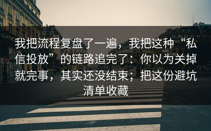 我把流程复盘了一遍，我把这种“私信投放”的链路追完了：你以为关掉就完事，其实还没结束；把这份避坑清单收藏