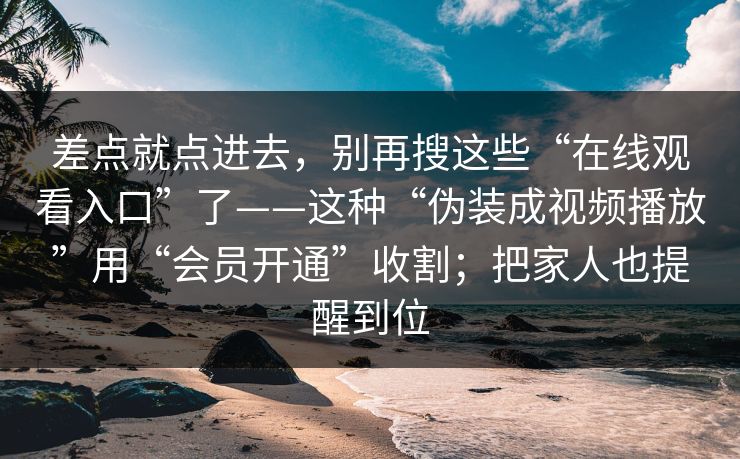 差点就点进去，别再搜这些“在线观看入口”了——这种“伪装成视频播放”用“会员开通”收割；把家人也提醒到位