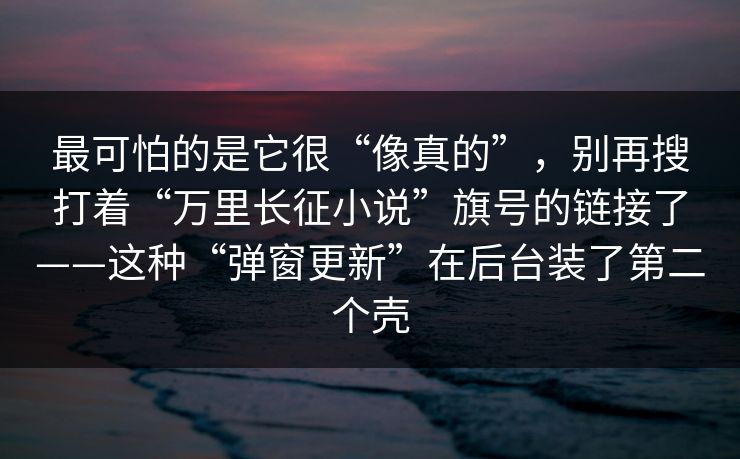 最可怕的是它很“像真的”，别再搜打着“万里长征小说”旗号的链接了——这种“弹窗更新”在后台装了第二个壳
