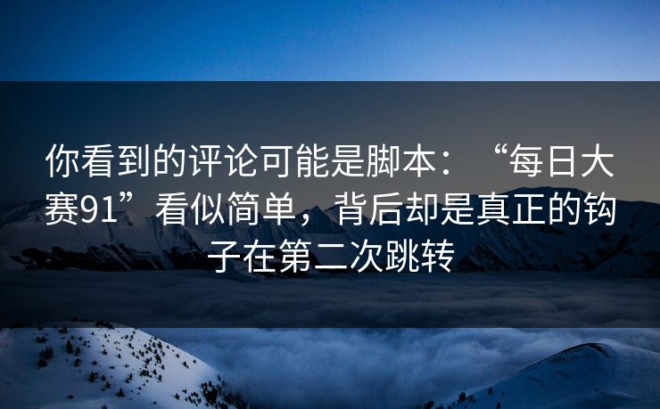 你看到的评论可能是脚本：“每日大赛91”看似简单，背后却是真正的钩子在第二次跳转