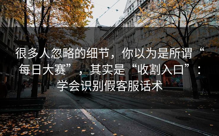 很多人忽略的细节，你以为是所谓“每日大赛”，其实是“收割入口”：学会识别假客服话术