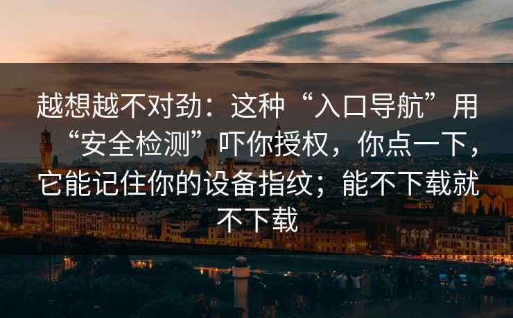 越想越不对劲：这种“入口导航”用“安全检测”吓你授权，你点一下，它能记住你的设备指纹；能不下载就不下载