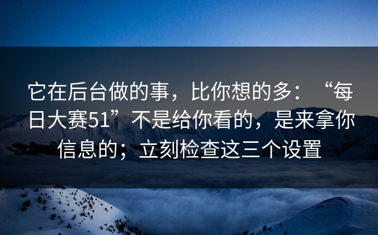 它在后台做的事，比你想的多：“每日大赛51”不是给你看的，是来拿你信息的；立刻检查这三个设置
