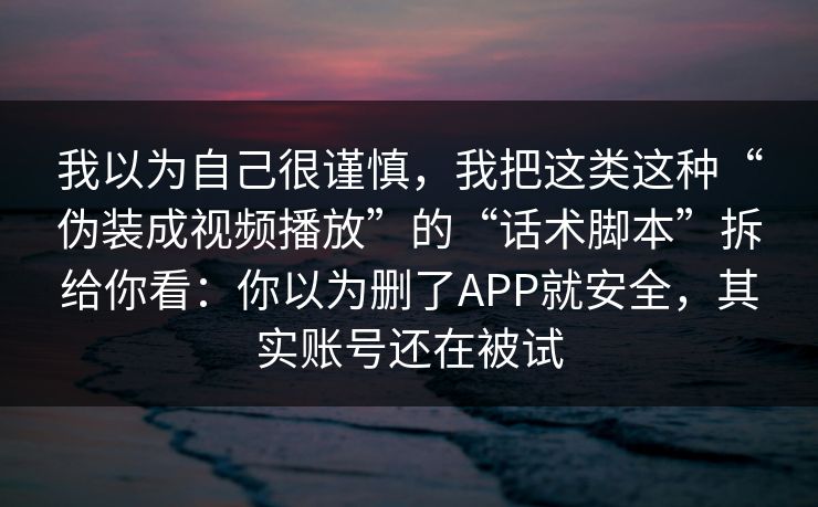 我以为自己很谨慎，我把这类这种“伪装成视频播放”的“话术脚本”拆给你看：你以为删了APP就安全，其实账号还在被试