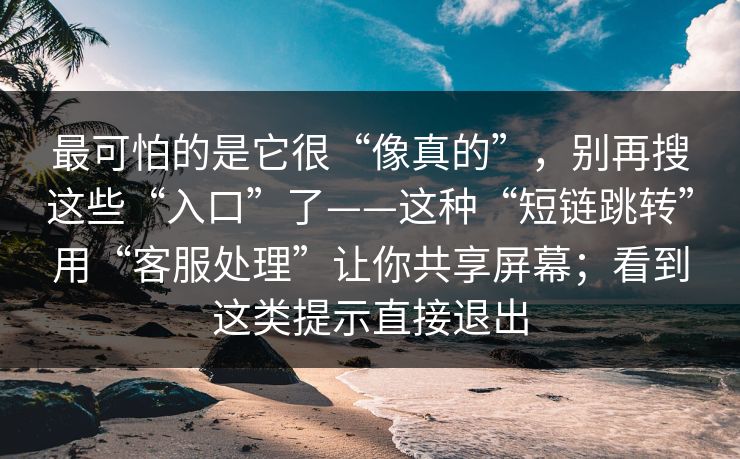 最可怕的是它很“像真的”，别再搜这些“入口”了——这种“短链跳转”用“客服处理”让你共享屏幕；看到这类提示直接退出