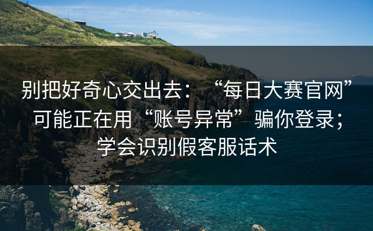 别把好奇心交出去：“每日大赛官网”可能正在用“账号异常”骗你登录；学会识别假客服话术