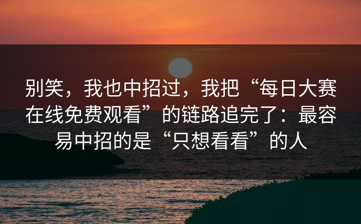 别笑，我也中招过，我把“每日大赛在线免费观看”的链路追完了：最容易中招的是“只想看看”的人