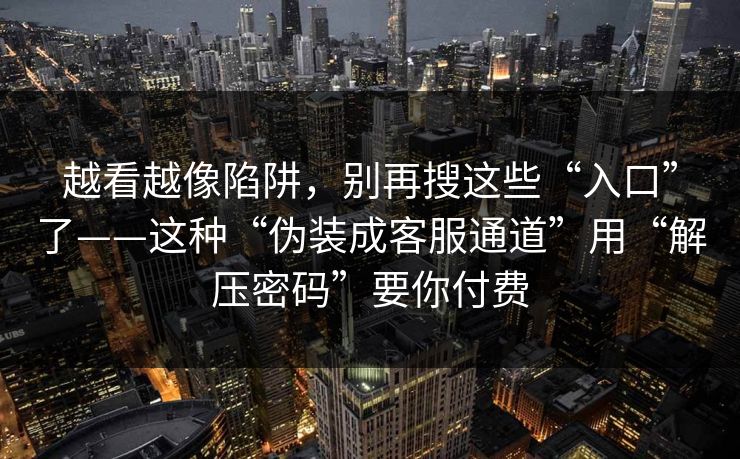 越看越像陷阱，别再搜这些“入口”了——这种“伪装成客服通道”用“解压密码”要你付费