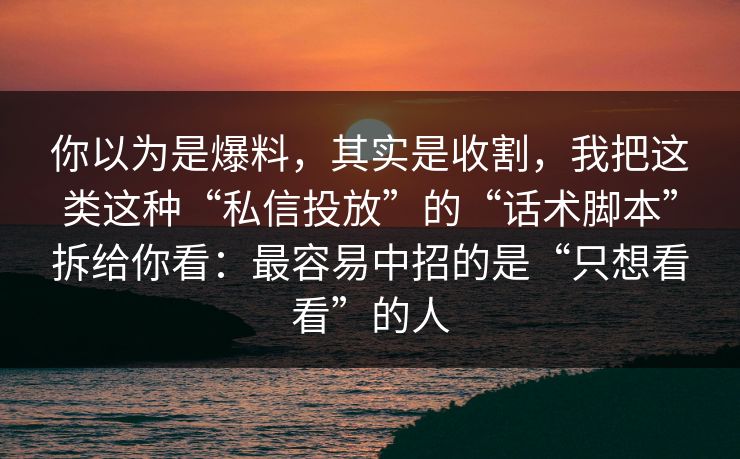你以为是爆料，其实是收割，我把这类这种“私信投放”的“话术脚本”拆给你看：最容易中招的是“只想看看”的人