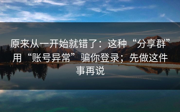 原来从一开始就错了：这种“分享群”用“账号异常”骗你登录；先做这件事再说