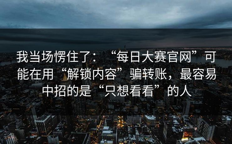 我当场愣住了：“每日大赛官网”可能在用“解锁内容”骗转账，最容易中招的是“只想看看”的人