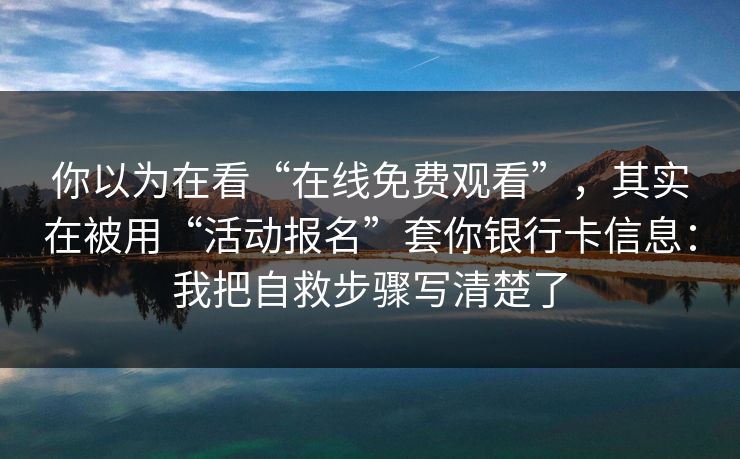 你以为在看“在线免费观看”，其实在被用“活动报名”套你银行卡信息：我把自救步骤写清楚了