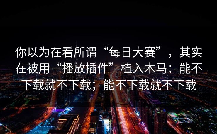 你以为在看所谓“每日大赛”，其实在被用“播放插件”植入木马：能不下载就不下载；能不下载就不下载