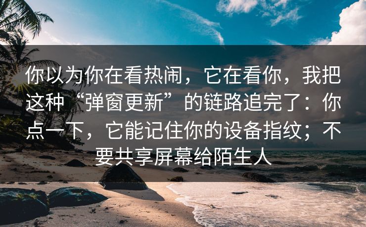 你以为你在看热闹，它在看你，我把这种“弹窗更新”的链路追完了：你点一下，它能记住你的设备指纹；不要共享屏幕给陌生人