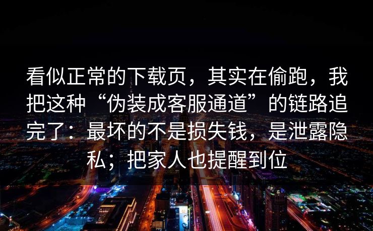 看似正常的下载页，其实在偷跑，我把这种“伪装成客服通道”的链路追完了：最坏的不是损失钱，是泄露隐私；把家人也提醒到位