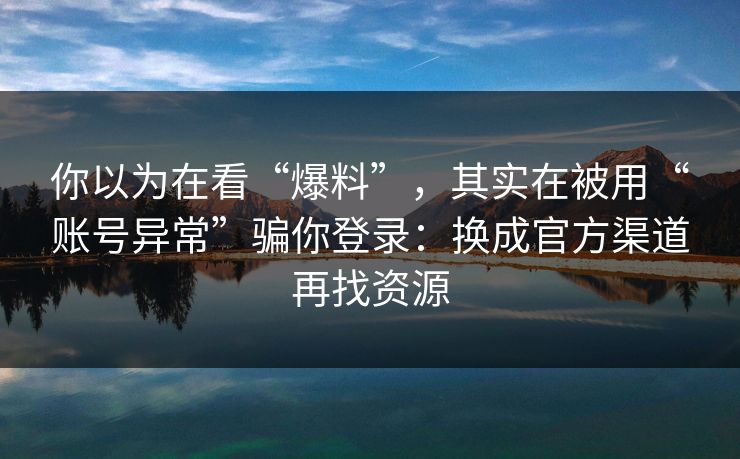 你以为在看“爆料”，其实在被用“账号异常”骗你登录：换成官方渠道再找资源