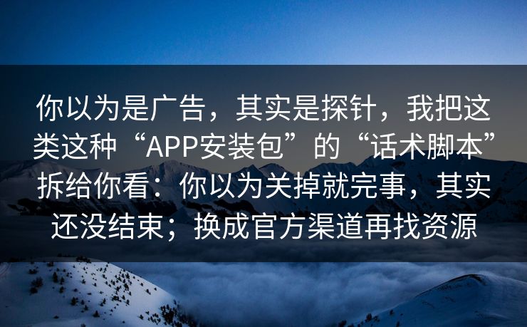 你以为是广告，其实是探针，我把这类这种“APP安装包”的“话术脚本”拆给你看：你以为关掉就完事，其实还没结束；换成官方渠道再找资源
