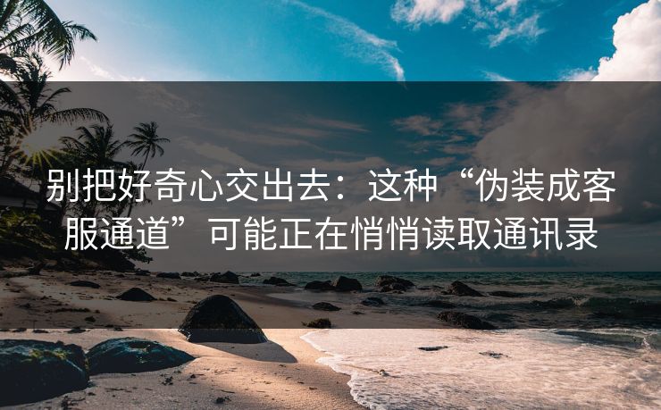 别把好奇心交出去：这种“伪装成客服通道”可能正在悄悄读取通讯录