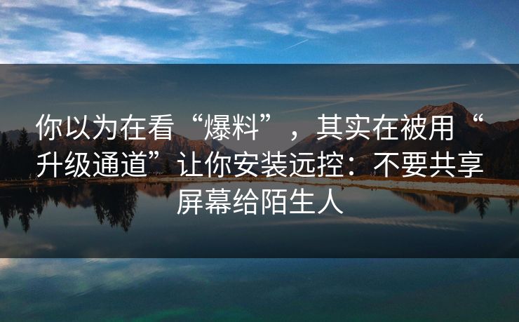 你以为在看“爆料”，其实在被用“升级通道”让你安装远控：不要共享屏幕给陌生人