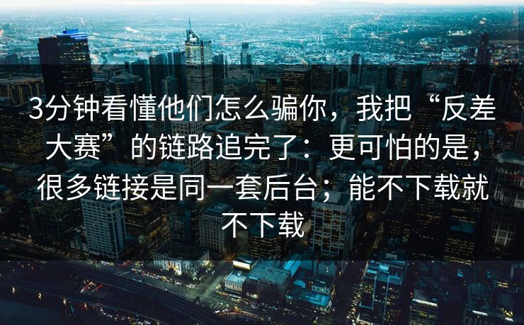 3分钟看懂他们怎么骗你，我把“反差大赛”的链路追完了：更可怕的是，很多链接是同一套后台；能不下载就不下载